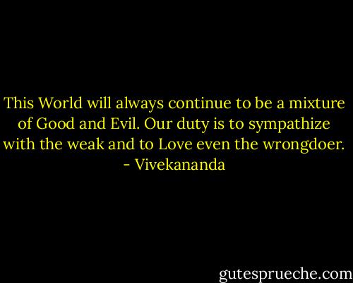 This World will always continue to be a mixture of Good and Evil. Our duty is to sympathize with the weak and to Love even the wrongdoer. - Vivekananda