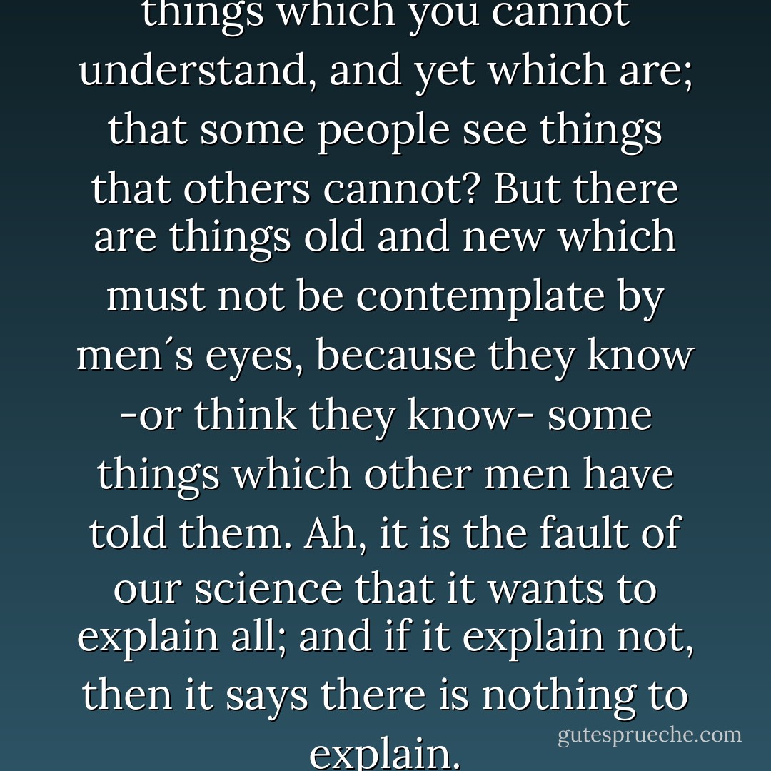 Do you not think that there are things which you cannot understand, and yet which are; that some people see things that others cannot? But there are things old and new which must not be contemplate by men´s eyes, because they know -or think they know- some things which other men have told them. Ah, it is the fault of our science that it wants to explain all; and if it explain not, then it says there is nothing to explain. - Bram Stoker