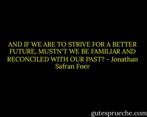 AND IF WE ARE TO STRIVE FOR A BETTER FUTURE, MUSTN'T WE BE FAMILIAR AND RECONCILED WITH OUR PAST? - Jonathan Safran Foer