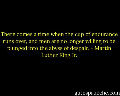 There comes a time when the cup of endurance runs over, and men are no longer willing to be plunged into the abyss of despair. - Martin Luther King Jr.