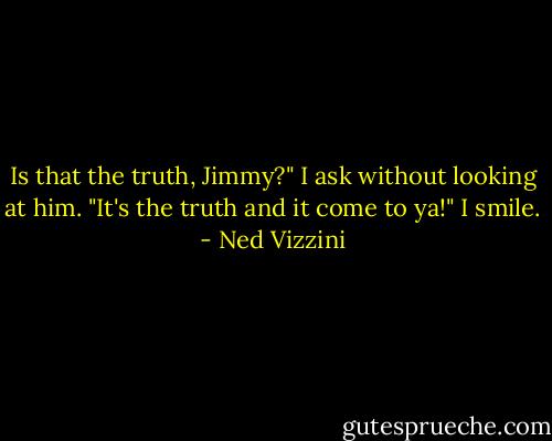 Is that the truth, Jimmy?" I ask without looking at him. "It's the truth and it come to ya!" I smile. - Ned Vizzini