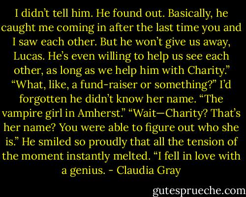 I didn’t tell him. He found out. Basically, he caught me coming in<br />after the last time you and I saw each other. But he won’t give us away,<br />Lucas. He’s even willing to help us see each other, as long as we help<br />him with Charity.”<br />“What, like, a fund-raiser or something?”<br />I’d forgotten he didn’t know her name. “The vampire girl in Amherst.”<br />“Wait—Charity? That’s her name? You were able to figure out who<br />she is.” He smiled so proudly that all the tension of the moment instantly<br />melted. “I fell in love with a genius. - Claudia Gray