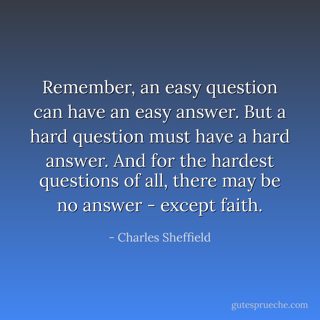 Remember, an easy question can have an easy answer. But a hard question must have a hard answer. And for the hardest questions of all, there may be no answer - except faith. - Charles Sheffield