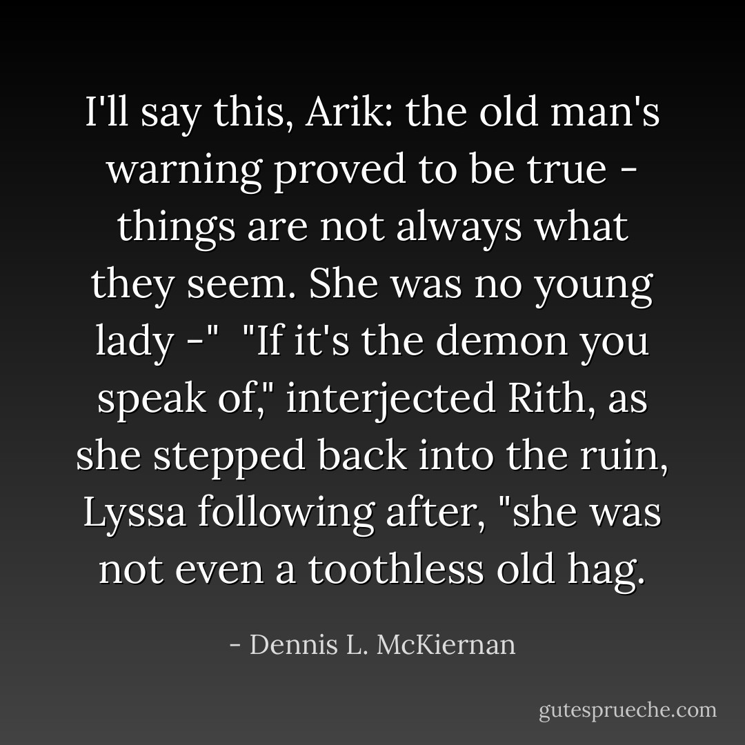 I'll say this, Arik: the old man's warning proved to be true - things are not always what they seem. She was no young lady -"<br /> "If it's the demon you speak of," interjected Rith, as she stepped back into the ruin, Lyssa following after, "she was not even a toothless old hag. - Dennis L. McKiernan