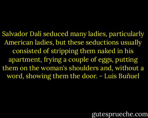 Salvador Dalí seduced many ladies, particularly American ladies, but these seductions usually consisted of stripping them naked in his apartment, frying a couple of eggs, putting them on the woman's shoulders and, without a word, showing them the door. - Luis Buñuel