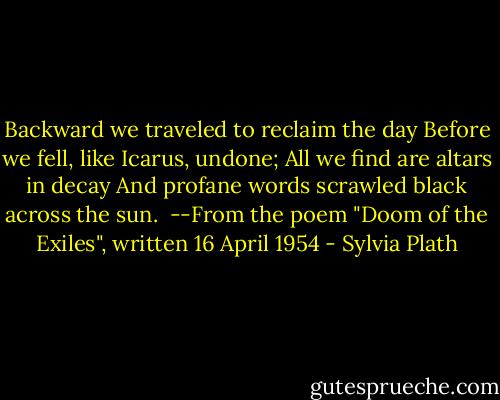 Backward we traveled to reclaim the day<br />Before we fell, like Icarus, undone;<br />All we find are altars in decay<br />And profane words scrawled black across the sun.<br /><br />--From the poem "Doom of the Exiles", written 16 April 1954 - Sylvia Plath