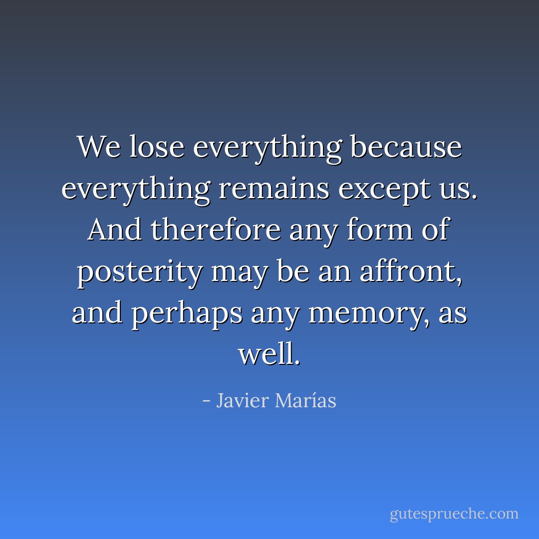 We lose everything because everything remains except us. And therefore any form of posterity may be an affront, and perhaps any memory, as well. - Javier Marías
