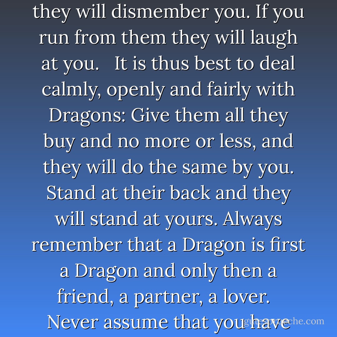 The thing to recall about Dragons is that it takes a special person to deal with them at all. If you lie to them they will steal from you. If you attack them without cause they will dismember you. If you run from them they will laugh at you.<br /><br /> It is thus best to deal calmly, openly and fairly with Dragons: Give them all they buy and no more or less, and they will do the same by you. Stand at their back and they will stand at yours. Always remember that a Dragon is first a Dragon and only then a friend, a partner, a lover.<br /><br /> Never assume that you have discovered a Dragon's weak point until it is dead and forgotten, for joy is fleeting and a Dragon's revenge is forever. - Sharon Lee