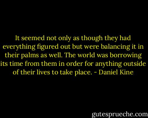 It seemed not only as though they had everything figured out but were balancing it in their palms as well. The world was borrowing its time from them in order for anything outside of their lives to take place. - Daniel Kine