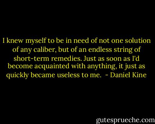 I knew myself to be in need of not one solution of any caliber, but of an endless string of short-term remedies. Just as soon as I'd become acquainted with anything, it just as quickly became useless to me.  - Daniel Kine