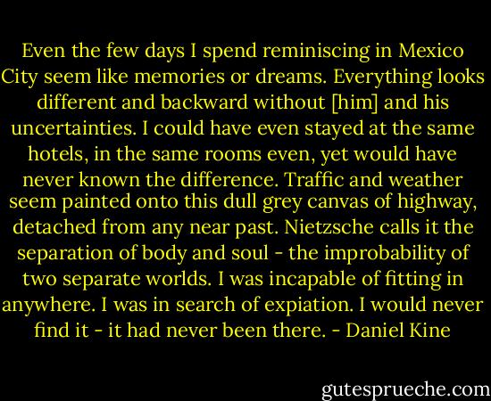 Even the few days I spend reminiscing in Mexico City seem like memories or dreams. Everything looks different and backward without [him] and his uncertainties. I could have even stayed at the same hotels, in the same rooms even, yet would have never known the difference. Traffic and weather seem painted onto this dull grey canvas of highway, detached from any near past. Nietzsche calls it the separation of body and soul - the improbability of two separate worlds. I was incapable of fitting in anywhere. I was in search of expiation. I would never find it - it had never been there. - Daniel Kine