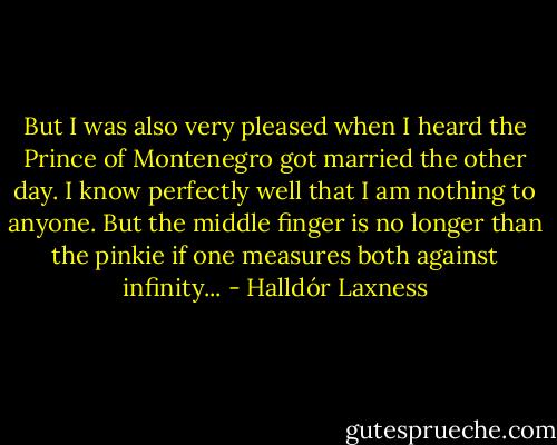 But I was also very pleased when I heard the Prince of Montenegro got married the other day. I know perfectly well that I am nothing to anyone. But the middle finger is no longer than the pinkie if one measures both against infinity... - Halldór Laxness