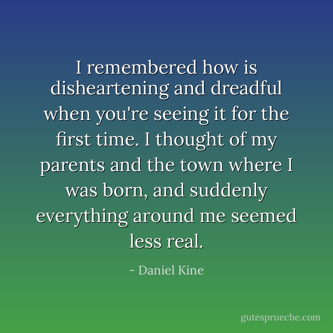 I remembered how is disheartening and dreadful when you're seeing it for the first time. I thought of my parents and the town where I was born, and suddenly everything around me seemed less real. - Daniel Kine
