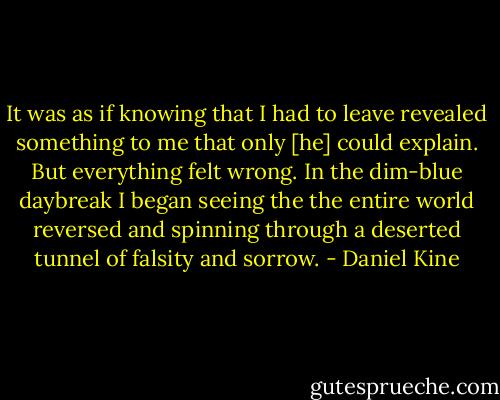 It was as if knowing that I had to leave revealed something to me that only [he] could explain. But everything felt wrong. In the dim-blue daybreak I began seeing the the entire world reversed and spinning through a deserted tunnel of falsity and sorrow. - Daniel Kine