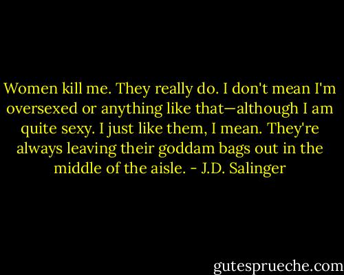Women kill me. They really do. I don't mean I'm oversexed or anything like that—although I am quite sexy. I just like them, I mean. They're always leaving their goddam bags out in the middle of the aisle. - J.D. Salinger