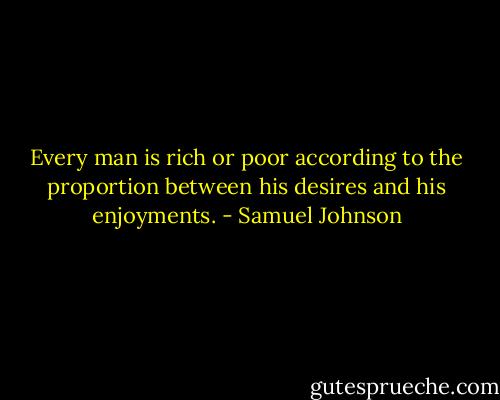 Every man is rich or poor according to the proportion between his desires and his enjoyments. - Samuel Johnson