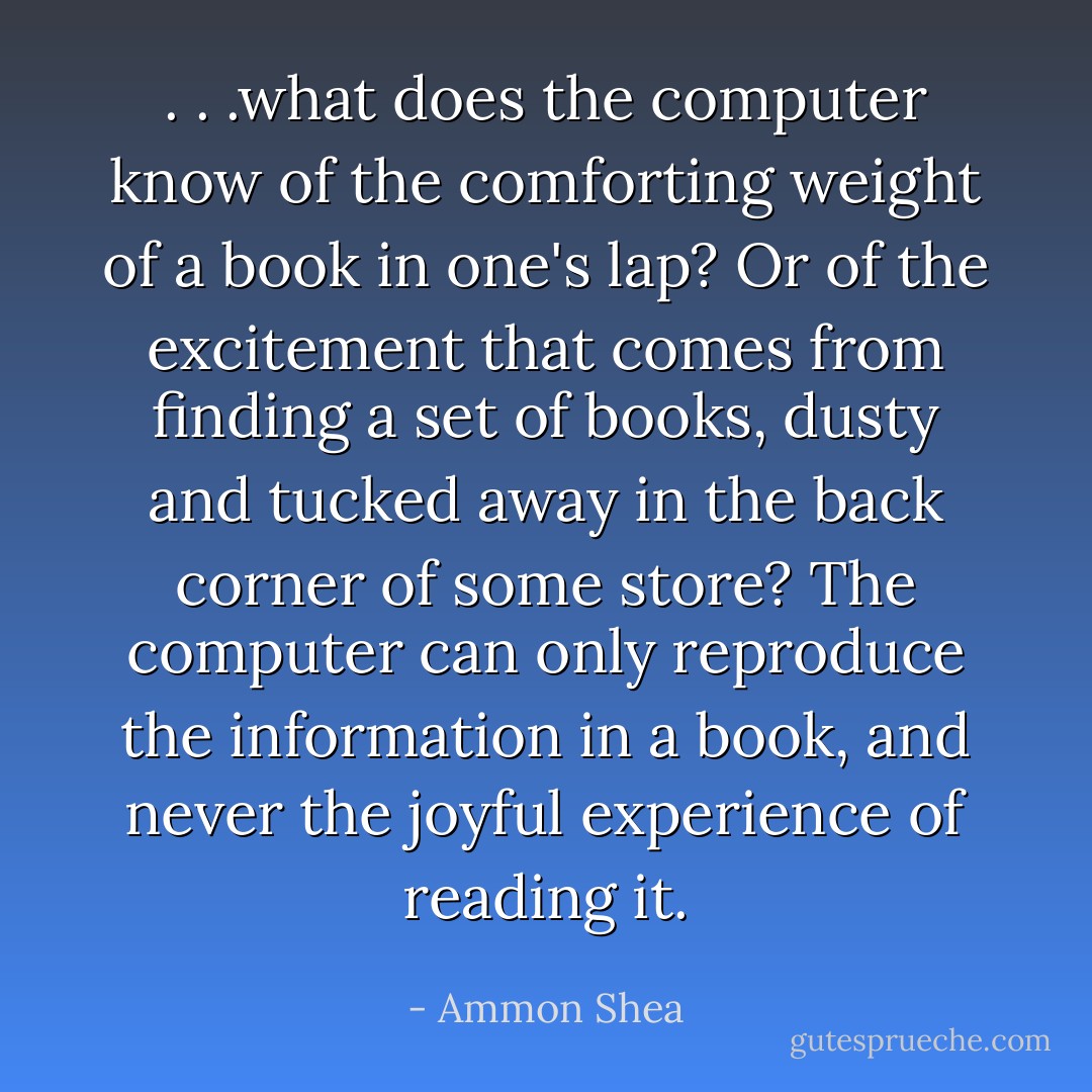 . . .what does the computer know of the comforting weight of a book in one's lap? Or of the excitement that comes from finding a set of books, dusty and tucked away in the back corner of some store? The computer can only reproduce the information in a book, and never the joyful experience of reading it. - Ammon Shea