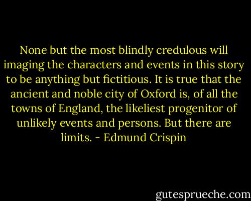 None but the most blindly credulous will imaging the characters and events in this story to be anything but fictitious. It is true that the ancient and noble city of Oxford is, of all the towns of England, the likeliest progenitor of unlikely events and persons. But there are limits. - Edmund Crispin