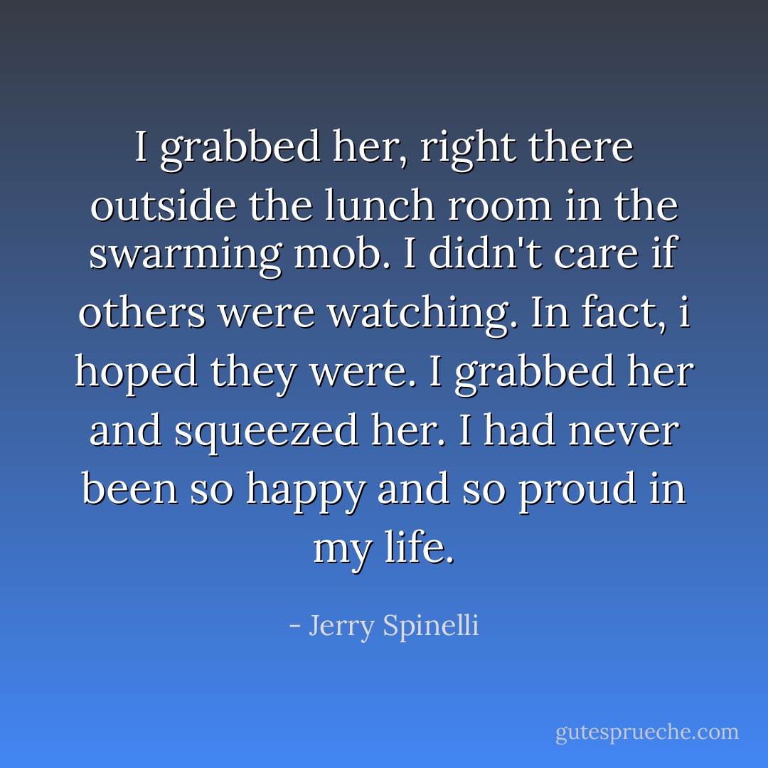 I grabbed her, right there outside the lunch room in the swarming mob. I didn't care if others were watching. In fact, i hoped they were. I grabbed her and squeezed her. I had never been so happy and so proud in my life. - Jerry Spinelli
