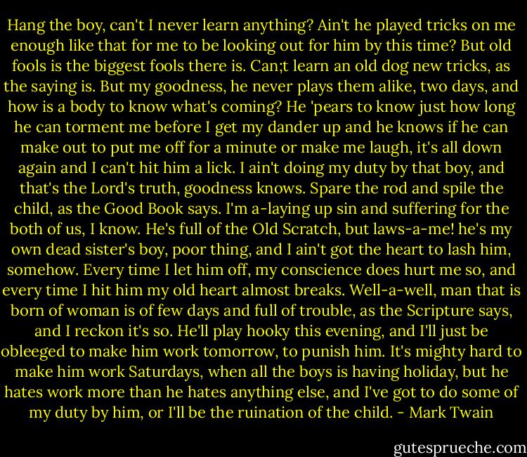 Hang the boy, can't I never learn anything? Ain't he played tricks on me enough like that for me to be looking out for him by this time? But old fools is the biggest fools there is. Can;t learn an old dog new tricks, as the saying is. But my goodness, he never plays them alike, two days, and how is a body to know what's coming? He 'pears to know just how long he can torment me before I get my dander up and he knows if he can make out to put me off for a minute or make me laugh, it's all down again and I can't hit him a lick. I ain't doing my duty by that boy, and that's the Lord's truth, goodness knows. Spare the rod and spile the child, as the Good Book says. I'm a-laying up sin and suffering for the both of us, I know. He's full of the Old Scratch, but laws-a-me! he's my own dead sister's boy, poor thing, and I ain't got the heart to lash him, somehow. Every time I let him off, my conscience does hurt me so, and every time I hit him my old heart almost breaks. Well-a-well, man that is born of woman is of few days and full of trouble, as the Scripture says, and I reckon it's so. He'll play hooky this evening, and I'll just be obleeged to make him work tomorrow, to punish him. It's mighty hard to make him work Saturdays, when all the boys is having holiday, but he hates work more than he hates anything else, and I've got to do some of my duty by him, or I'll be the ruination of the child. - Mark Twain