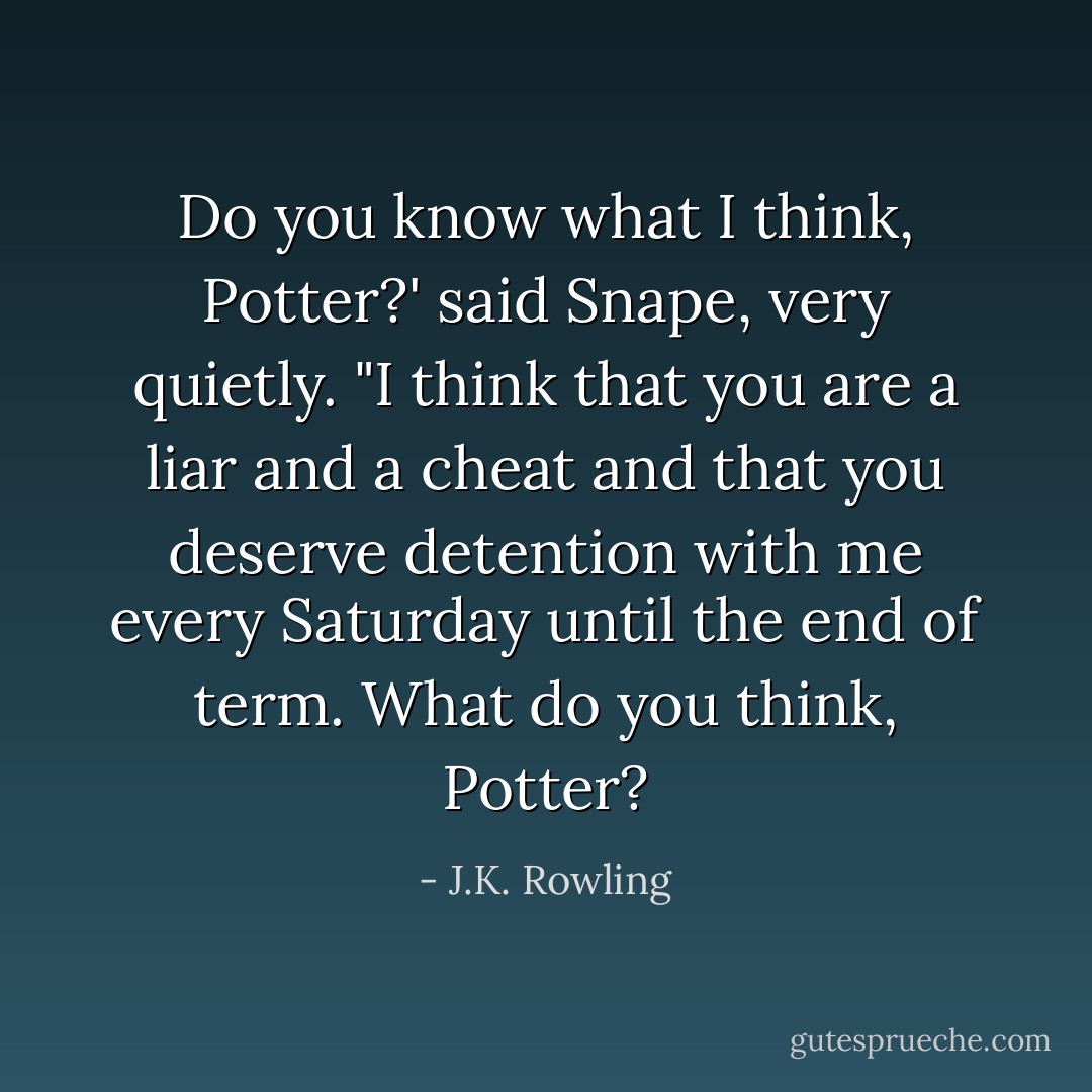 Do you know what I think, Potter?' said Snape, very quietly. "I think that you are a liar and a cheat and that you deserve detention with me every Saturday until the end of term. What do you think, Potter? - J.K. Rowling