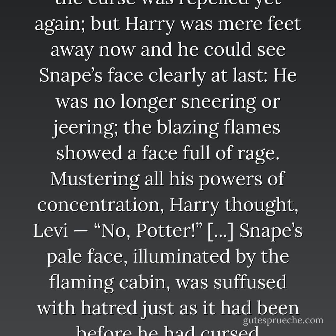 Harry uttered an inarticulate yell of rage: In that instant, he cared not whether he lived or died. Pushing himself to his feet again, he staggered blindly toward Snape, the man he now hated as much as he hated Voldemort himself —<br />“<i>Sectum</i> — !”<br />Snape flicked his wand and the curse was repelled yet again; but Harry was mere feet away now and he could see Snape’s face clearly at last: He was no longer sneering or jeering; the blazing flames showed a face full of rage. Mustering all his powers of concentration, Harry thought, <i>Levi</i> —<br />“No, Potter!” [...] Snape’s pale face, illuminated by the flaming cabin, was suffused with hatred just as it had been before he had cursed Dumbledore.<br />“You dare use my own spells against me, Potter? It was I who invented them — I, the Half-Blood Prince! And you’d turn my inventions on me, like your filthy father, would you? I don’t think so . . . <i>no!</i> - J.K. Rowling