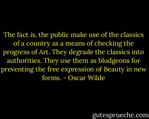 The fact is, the public make use of the classics of a country as a means of checking the progress of Art. They degrade the classics into authorities. They use them as bludgeons for preventing the free expression of Beauty in new forms. - Oscar Wilde