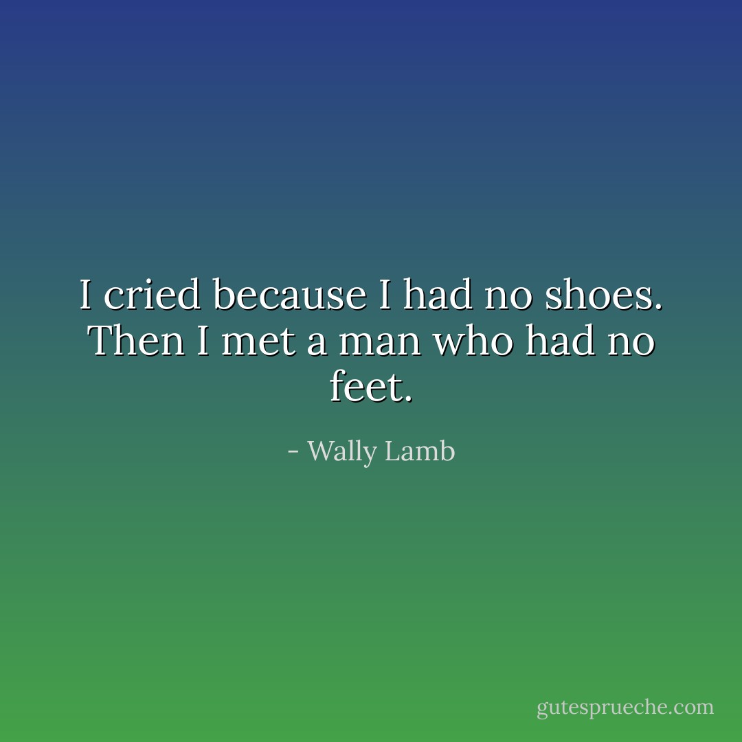 I cried because I had no shoes. Then I met a man who had no feet. - Wally Lamb