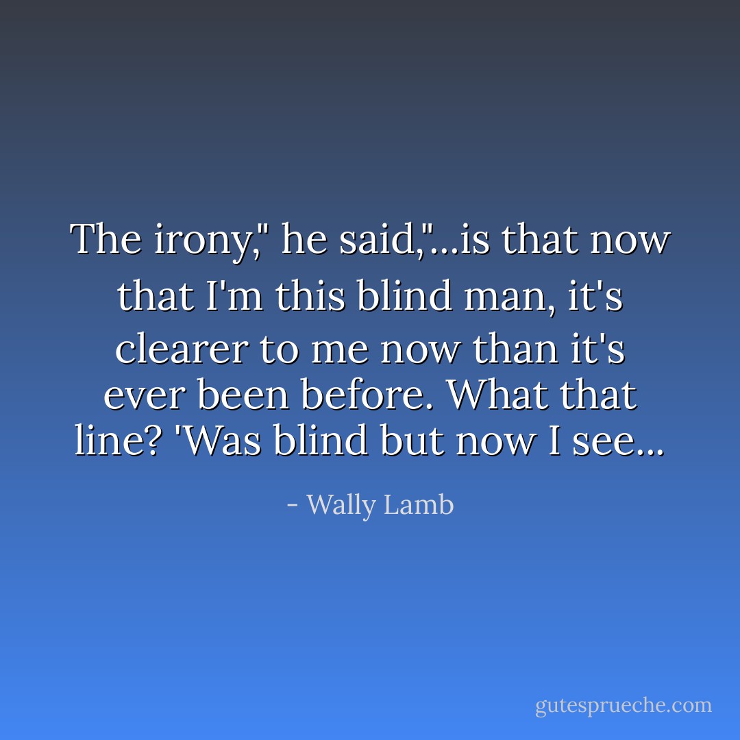 The irony," he said,"...is that now that I'm this blind man, it's clearer to me now than it's ever been before. What that line? 'Was blind but now I see... - Wally Lamb