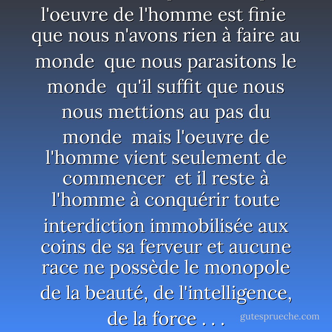 . . . car il n'est point vrai que l'oeuvre de l'homme est finie <br />que nous n'avons rien à faire au monde <br />que nous parasitons le monde <br />qu'il suffit que nous nous mettions au pas du monde <br />mais l'oeuvre de l'homme vient seulement de commencer <br />et il reste à l'homme à conquérir toute interdiction immobilisée aux coins de sa ferveur et aucune race ne possède le monopole de la beauté, de l'intelligence, de la force . . . - Aimé Césaire
