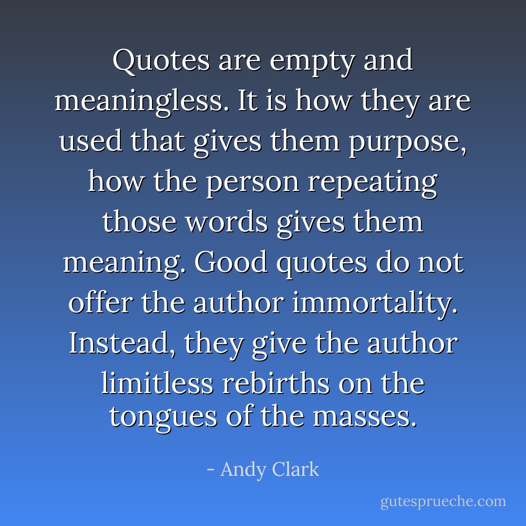 Quotes are empty and meaningless. It is how they are used that gives them purpose, how the person repeating those words gives them meaning. Good quotes do not offer the author immortality. Instead, they give the author limitless rebirths on the tongues of the masses. - Andy Clark