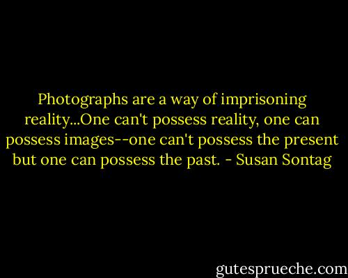 Photographs are a way of imprisoning reality...One can't possess reality, one can possess images--one can't possess the present but one can possess the past. - Susan Sontag