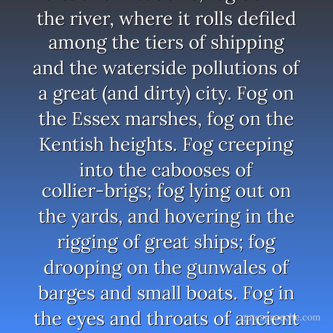 LONDON. Michaelmas Term lately over, and the Lord Chancellor sitting in Lincoln’s Inn Hall. Implacable November weather. As much mud in the streets as if the waters had but newly retired from the face of the earth, and it would not be wonderful to meet a Megalosaurus, forty feet long or so, waddling like an elephantine lizard up Holborn Hill. Smoke lowering down from chimney-pots, making a soft black drizzle, with flakes of soot in it as big as full-grown snow-flakes — gone into mourning, one might imagine, for the death of the sun. Dogs, undistinguishable in mire. Horses, scarcely better; splashed to their very blinkers. Foot passengers, jostling one another’s umbrellas in a general infection of ill-temper, and losing their foot-hold at street-corners, where tens of thousands of other foot passengers have been slipping and sliding since the day broke (if the day ever broke), adding new deposits to the crust upon crust of mud, sticking at those points tenaciously to the pavement, and accumulating at compound interest. <br /><br />Fog everywhere. Fog up the river, where it flows among green aits and meadows; fog down the river, where it rolls defiled among the tiers of shipping and the waterside pollutions of a great (and dirty) city. Fog on the Essex marshes, fog on the Kentish heights. Fog creeping into the cabooses of collier-brigs; fog lying out on the yards, and hovering in the rigging of great ships; fog drooping on the gunwales of barges and small boats. Fog in the eyes and throats of ancient Greenwich pensioners, wheezing by the firesides of their wards; fog in the stem and bowl of the afternoon pipe of the wrathful skipper, down in his close cabin; fog cruelly pinching the toes and fingers of his shivering little ’prentice boy on deck. Chance people on the bridges peeping over the parapets into a nether sky of fog, with fog all round them, as if they were up in a balloon, and hanging in the misty clouds. <br /><br />Gas looming through the fog in divers places in the streets, much as the sun may, from the spongey fields, be seen to loom by husbandman and ploughboy. Most of the shops lighted two hours before their time — as the gas seems to know, for it has a haggard and unwilling look. <br /><br />The raw afternoon is rawest, and the dense fog is densest, and the muddy streets are muddiest near that leaden-headed old obstruction, appropriate ornament for the threshold of a leaden-headed old corporation, Temple Bar. And hard by Temple Bar, in Lincoln’s Inn Hall, at the very heart of the fog, sits the Lord High Chancellor in his High Court of Chancery. - Charles Dickens
