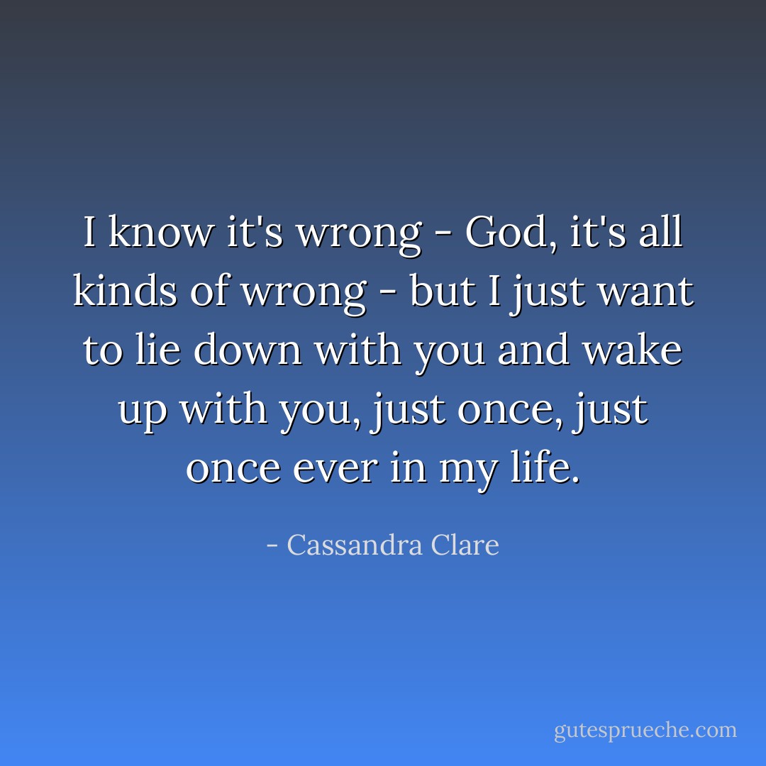 I know it's wrong - God, it's all kinds of wrong - but I just want to lie down with you and wake up with you, just once, just once ever in my life. - Cassandra Clare