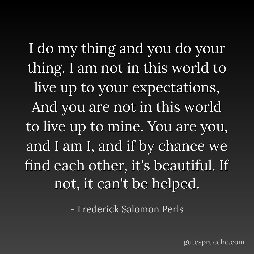 I do my thing and you do your thing.<br />I am not in this world to live up to your expectations,<br />And you are not in this world to live up to mine.<br />You are you, and I am I, and if by chance we find each other, it's beautiful.<br />If not, it can't be helped. - Frederick Salomon Perls