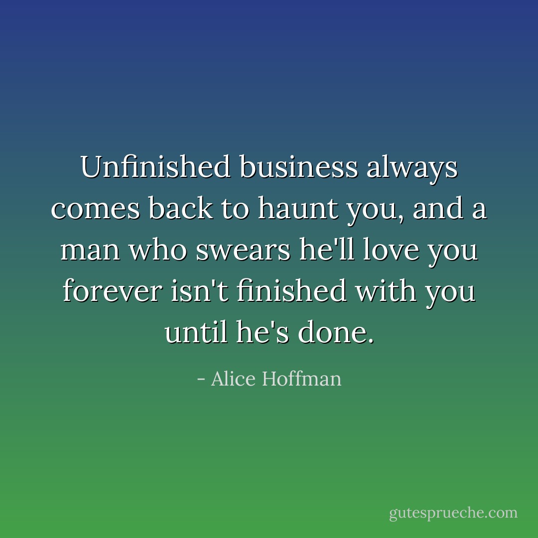 Unfinished business always comes back to haunt you, and a man who swears he'll love you forever isn't finished with you until he's done. - Alice Hoffman