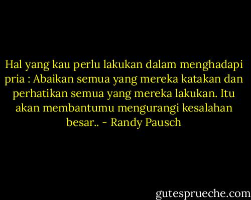 Hal yang kau perlu lakukan dalam menghadapi pria : Abaikan semua yang mereka katakan dan perhatikan semua yang mereka lakukan. Itu akan membantumu mengurangi kesalahan besar.. - Randy Pausch