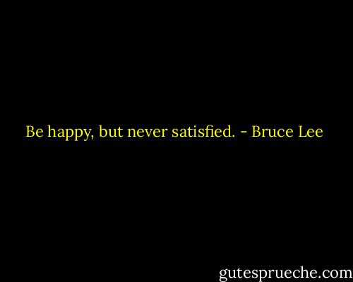 Be happy, but never satisfied. - Bruce Lee
