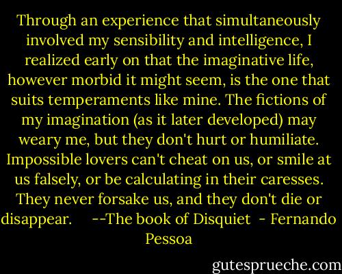 Through an experience that simultaneously involved my sensibility and intelligence, I realized early on that the imaginative life, however morbid it might seem, is the one that suits temperaments like mine. The fictions of my imagination (as it later developed) may weary me, but they don't hurt or humiliate. Impossible lovers can't cheat on us, or smile at us falsely, or be calculating in their caresses. They never forsake us, and they don't die or disappear. <br /><br /><br /><br />--The book of Disquiet  - Fernando Pessoa