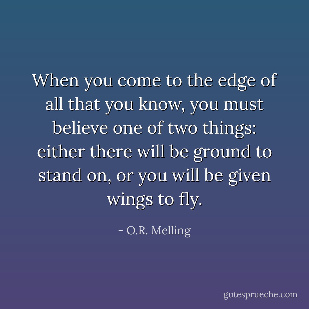 When you come to the edge of all that you know, you must believe one of two things: either there will be ground to stand on, or you will be given wings to fly. - O.R. Melling