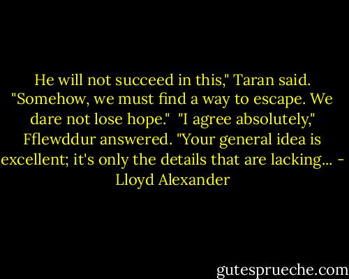 He will not succeed in this," Taran said. "Somehow, we must find a way to escape. We dare not lose hope." <br />"I agree absolutely," Fflewddur answered. "Your general idea is excellent; it's only the details that are lacking... - Lloyd Alexander