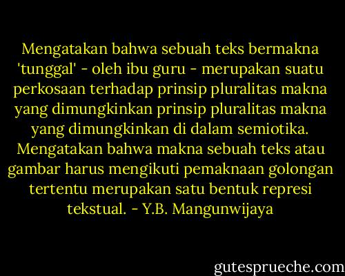 Mengatakan bahwa sebuah teks bermakna 'tunggal' - oleh ibu guru - merupakan suatu perkosaan terhadap prinsip pluralitas makna yang dimungkinkan prinsip pluralitas makna yang dimungkinkan di dalam semiotika. Mengatakan bahwa makna sebuah teks atau gambar harus mengikuti pemaknaan golongan tertentu merupakan satu bentuk represi tekstual. - Y.B. Mangunwijaya