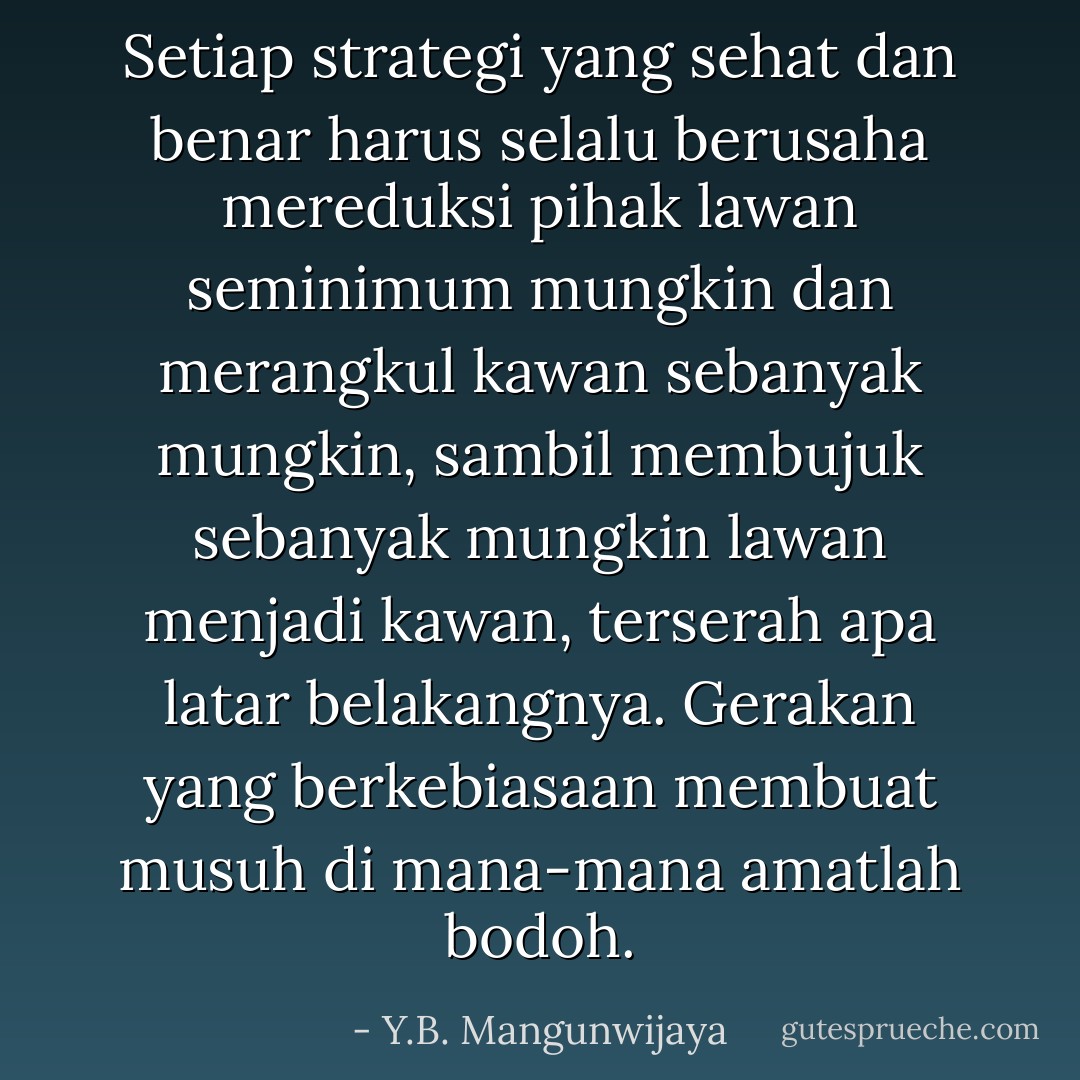 Setiap strategi yang sehat dan benar harus selalu berusaha mereduksi pihak lawan seminimum mungkin dan merangkul kawan sebanyak mungkin, sambil membujuk sebanyak mungkin lawan menjadi kawan, terserah apa latar belakangnya. Gerakan yang berkebiasaan membuat musuh di mana-mana amatlah bodoh. - Y.B. Mangunwijaya