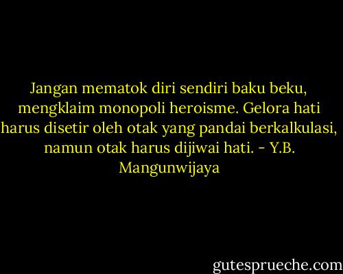 Jangan mematok diri sendiri baku beku, mengklaim monopoli heroisme. Gelora hati harus disetir oleh otak yang pandai berkalkulasi, namun otak harus dijiwai hati. - Y.B. Mangunwijaya