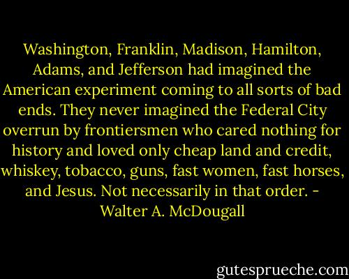 Washington, Franklin, Madison, Hamilton, Adams, and Jefferson had imagined the American experiment coming to all sorts of bad ends. They never imagined the Federal City overrun by frontiersmen who cared nothing for history and loved only cheap land and credit, whiskey, tobacco, guns, fast women, fast horses, and Jesus. Not necessarily in that order. - Walter A. McDougall