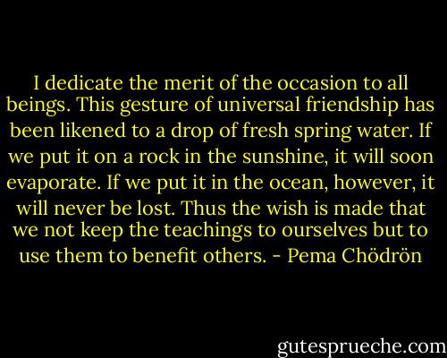 I dedicate the merit of the occasion to all beings. This gesture of universal friendship has been likened to a drop of fresh spring water. If we put it on a rock in the sunshine, it will soon evaporate. If we put it in the ocean, however, it will never be lost. Thus the wish is made that we not keep the teachings to ourselves but to use them to benefit others. - Pema Chödrön