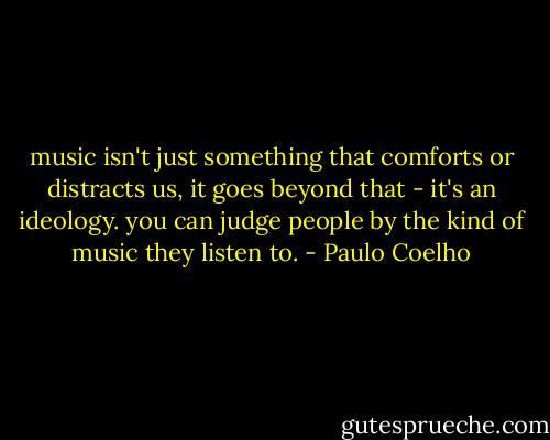 music isn't just something that comforts or distracts us, it goes beyond that - it's an ideology. you can judge people by the kind of music they listen to. - Paulo Coelho