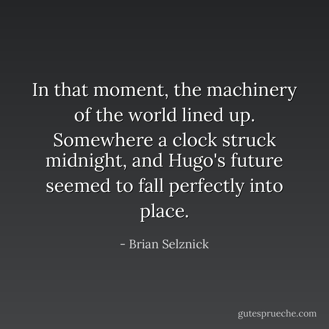 In that moment, the machinery of the world lined up. Somewhere a clock struck midnight, and Hugo's future seemed to fall perfectly into place. - Brian Selznick