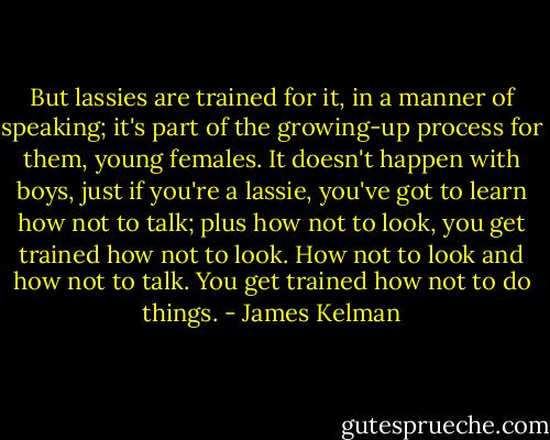 But lassies are trained for it, in a manner of speaking; it's part of the growing-up process for them, young females. It doesn't happen with boys, just if you're a lassie, you've got to learn how not to talk; plus how not to look, you get trained how not to look. How not to look and how not to talk. You get trained how not to do things. - James Kelman