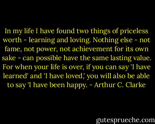 In my life I have found two things of priceless worth - learning and loving. Nothing else - not fame, not power, not achievement for its own sake - can possible have the same lasting value. For when your life is over, if you can say 'I have learned' and 'I have loved,' you will also be able to say 'I have been happy. - Arthur C. Clarke
